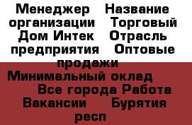 Менеджер › Название организации ­ Торговый Дом Интек › Отрасль предприятия ­ Оптовые продажи › Минимальный оклад ­ 15 000 - Все города Работа » Вакансии   . Бурятия респ.